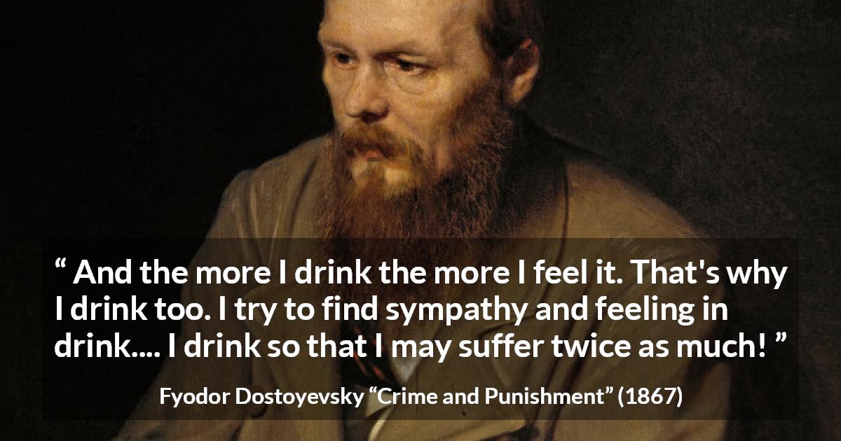 Fyodor Dostoyevsky quote about feeling from Crime and Punishment - And the more I drink the more I feel it. That's why I drink too. I try to find sympathy and feeling in drink.... I drink so that I may suffer twice as much!