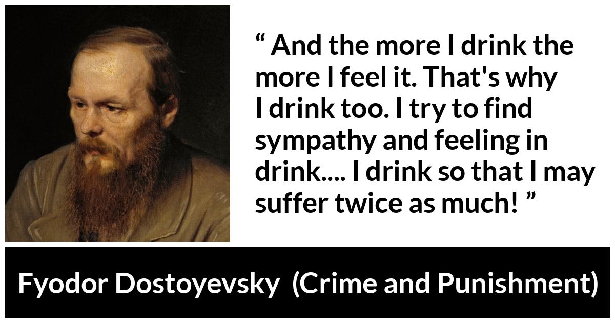 Fyodor Dostoyevsky quote about feeling from Crime and Punishment - And the more I drink the more I feel it. That's why I drink too. I try to find sympathy and feeling in drink.... I drink so that I may suffer twice as much!