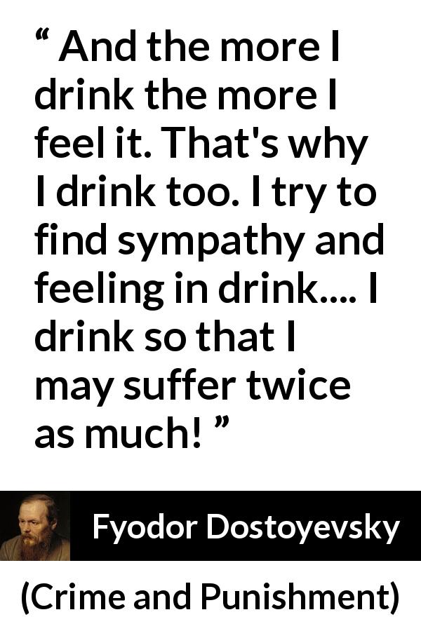 Fyodor Dostoyevsky quote about feeling from Crime and Punishment - And the more I drink the more I feel it. That's why I drink too. I try to find sympathy and feeling in drink.... I drink so that I may suffer twice as much!