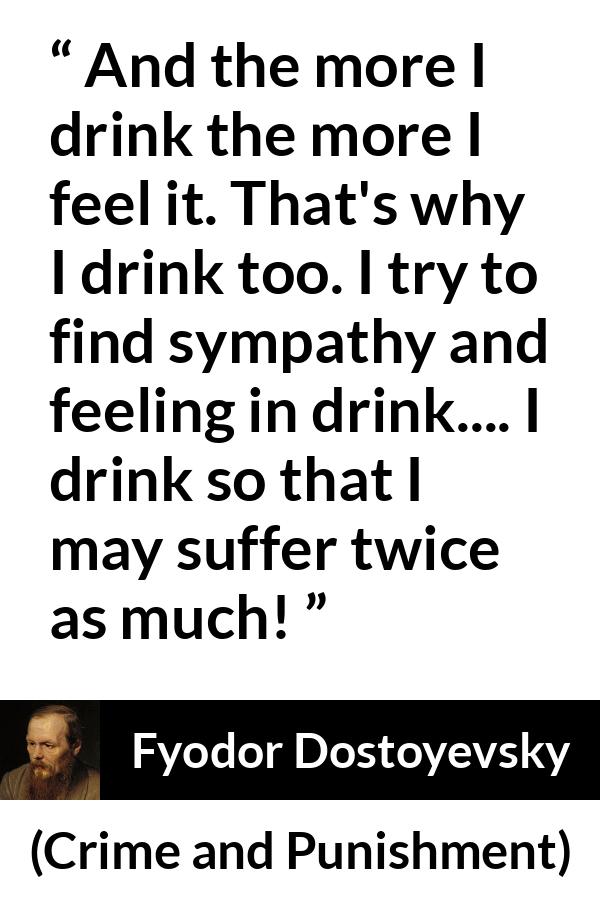 Fyodor Dostoyevsky quote about feeling from Crime and Punishment - And the more I drink the more I feel it. That's why I drink too. I try to find sympathy and feeling in drink.... I drink so that I may suffer twice as much!