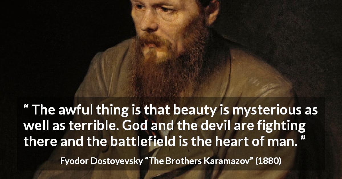 Fyodor Dostoyevsky quote about fight from The Brothers Karamazov - The awful thing is that beauty is mysterious as well as terrible. God and the devil are fighting there and the battlefield is the heart of man.