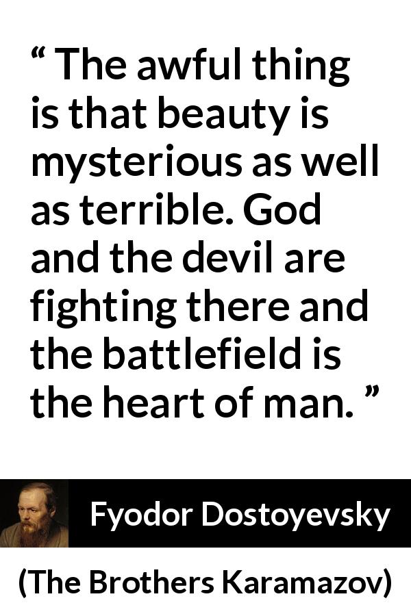 Fyodor Dostoyevsky quote about fight from The Brothers Karamazov - The awful thing is that beauty is mysterious as well as terrible. God and the devil are fighting there and the battlefield is the heart of man.
