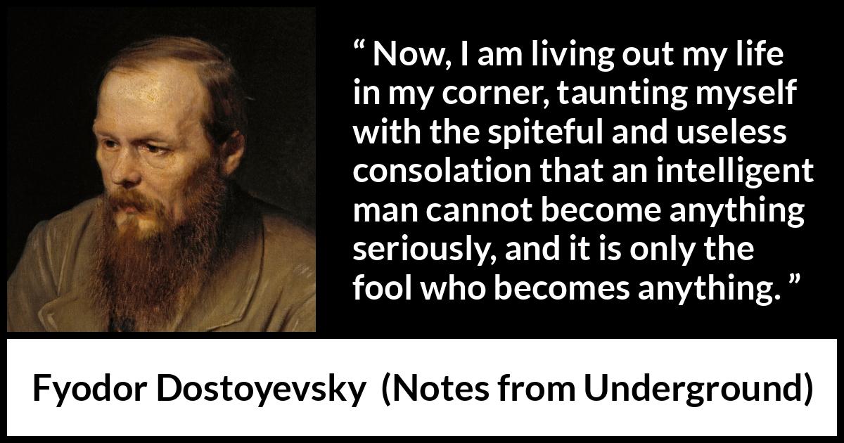 Fyodor Dostoyevsky quote about foolishness from Notes from Underground - Now, I am living out my life in my corner, taunting myself with the spiteful and useless consolation that an intelligent man cannot become anything seriously, and it is only the fool who becomes anything.