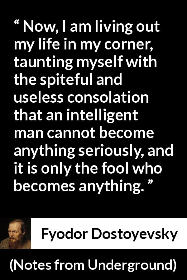 Fyodor Dostoyevsky quote about foolishness from Notes from Underground - Now, I am living out my life in my corner, taunting myself with the spiteful and useless consolation that an intelligent man cannot become anything seriously, and it is only the fool who becomes anything.
