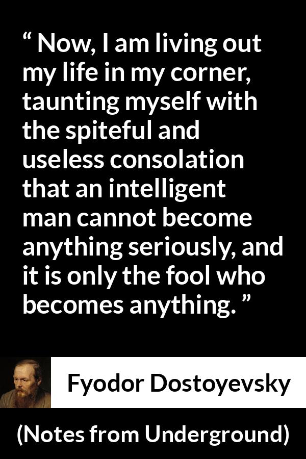 Fyodor Dostoyevsky quote about foolishness from Notes from Underground - Now, I am living out my life in my corner, taunting myself with the spiteful and useless consolation that an intelligent man cannot become anything seriously, and it is only the fool who becomes anything.