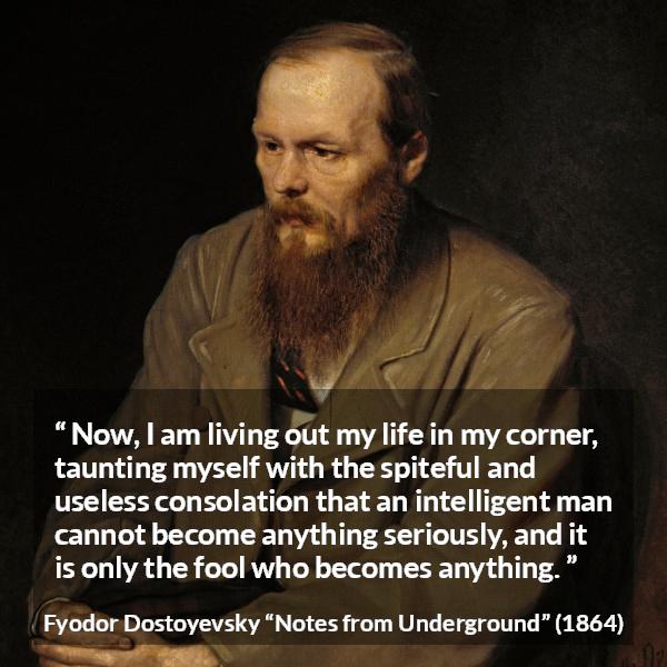 Fyodor Dostoyevsky quote about foolishness from Notes from Underground - Now, I am living out my life in my corner, taunting myself with the spiteful and useless consolation that an intelligent man cannot become anything seriously, and it is only the fool who becomes anything.