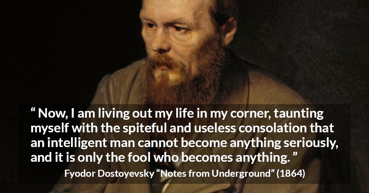 Fyodor Dostoyevsky quote about foolishness from Notes from Underground - Now, I am living out my life in my corner, taunting myself with the spiteful and useless consolation that an intelligent man cannot become anything seriously, and it is only the fool who becomes anything.