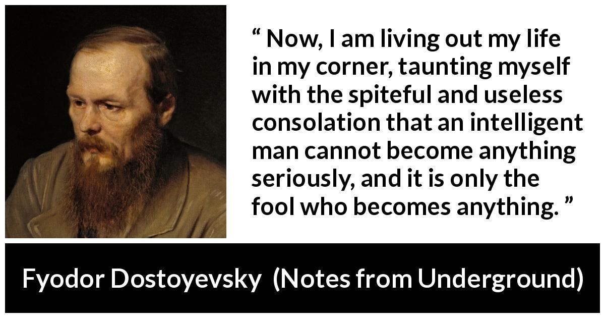 Fyodor Dostoyevsky quote about foolishness from Notes from Underground - Now, I am living out my life in my corner, taunting myself with the spiteful and useless consolation that an intelligent man cannot become anything seriously, and it is only the fool who becomes anything.