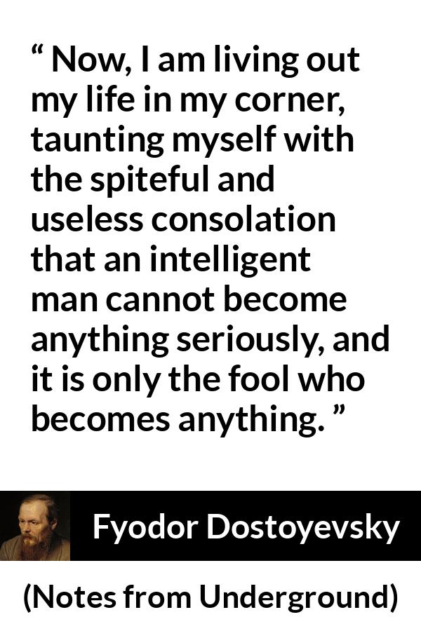 Fyodor Dostoyevsky quote about foolishness from Notes from Underground - Now, I am living out my life in my corner, taunting myself with the spiteful and useless consolation that an intelligent man cannot become anything seriously, and it is only the fool who becomes anything.