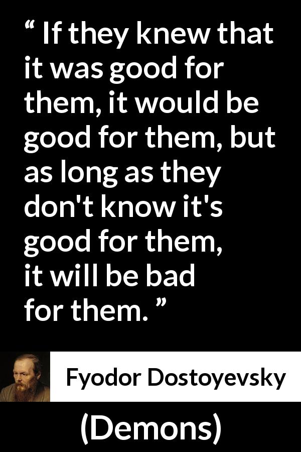 Fyodor Dostoyevsky quote about good from Demons - If they knew that it was good for them, it would be good for them, but as long as they don't know it's good for them, it will be bad for them.