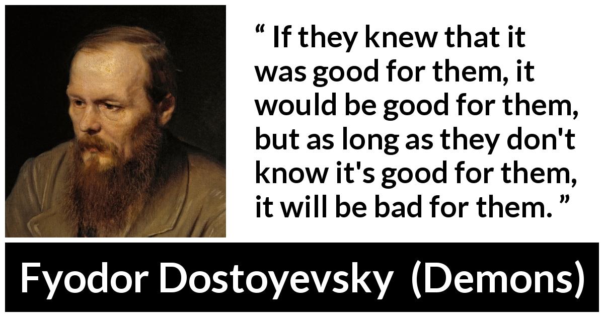 Fyodor Dostoyevsky quote about good from Demons - If they knew that it was good for them, it would be good for them, but as long as they don't know it's good for them, it will be bad for them.