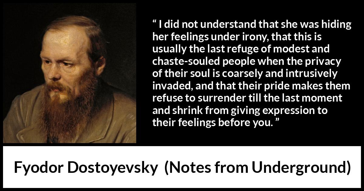 Fyodor Dostoyevsky quote about hiding from Notes from Underground - I did not understand that she was hiding her feelings under irony, that this is usually the last refuge of modest and chaste-souled people when the privacy of their soul is coarsely and intrusively invaded, and that their pride makes them refuse to surrender till the last moment and shrink from giving expression to their feelings before you.