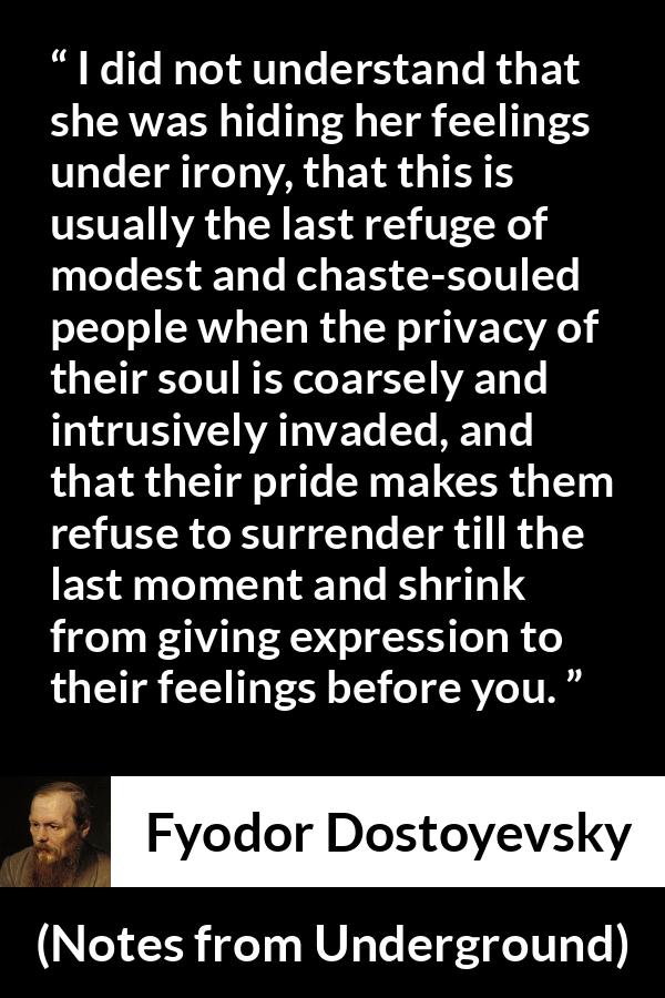 Fyodor Dostoyevsky quote about hiding from Notes from Underground - I did not understand that she was hiding her feelings under irony, that this is usually the last refuge of modest and chaste-souled people when the privacy of their soul is coarsely and intrusively invaded, and that their pride makes them refuse to surrender till the last moment and shrink from giving expression to their feelings before you.