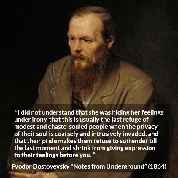 Fyodor Dostoyevsky quote about hiding from Notes from Underground - I did not understand that she was hiding her feelings under irony, that this is usually the last refuge of modest and chaste-souled people when the privacy of their soul is coarsely and intrusively invaded, and that their pride makes them refuse to surrender till the last moment and shrink from giving expression to their feelings before you.