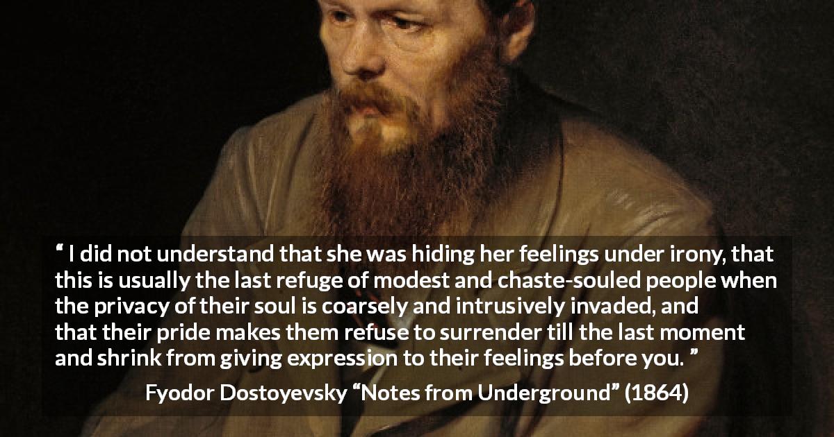 Fyodor Dostoyevsky quote about hiding from Notes from Underground - I did not understand that she was hiding her feelings under irony, that this is usually the last refuge of modest and chaste-souled people when the privacy of their soul is coarsely and intrusively invaded, and that their pride makes them refuse to surrender till the last moment and shrink from giving expression to their feelings before you.