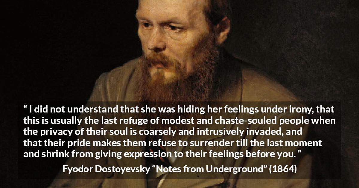 Fyodor Dostoyevsky quote about hiding from Notes from Underground - I did not understand that she was hiding her feelings under irony, that this is usually the last refuge of modest and chaste-souled people when the privacy of their soul is coarsely and intrusively invaded, and that their pride makes them refuse to surrender till the last moment and shrink from giving expression to their feelings before you.