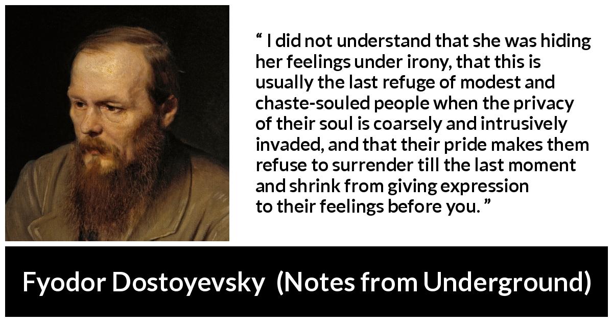 Fyodor Dostoyevsky quote about hiding from Notes from Underground - I did not understand that she was hiding her feelings under irony, that this is usually the last refuge of modest and chaste-souled people when the privacy of their soul is coarsely and intrusively invaded, and that their pride makes them refuse to surrender till the last moment and shrink from giving expression to their feelings before you.