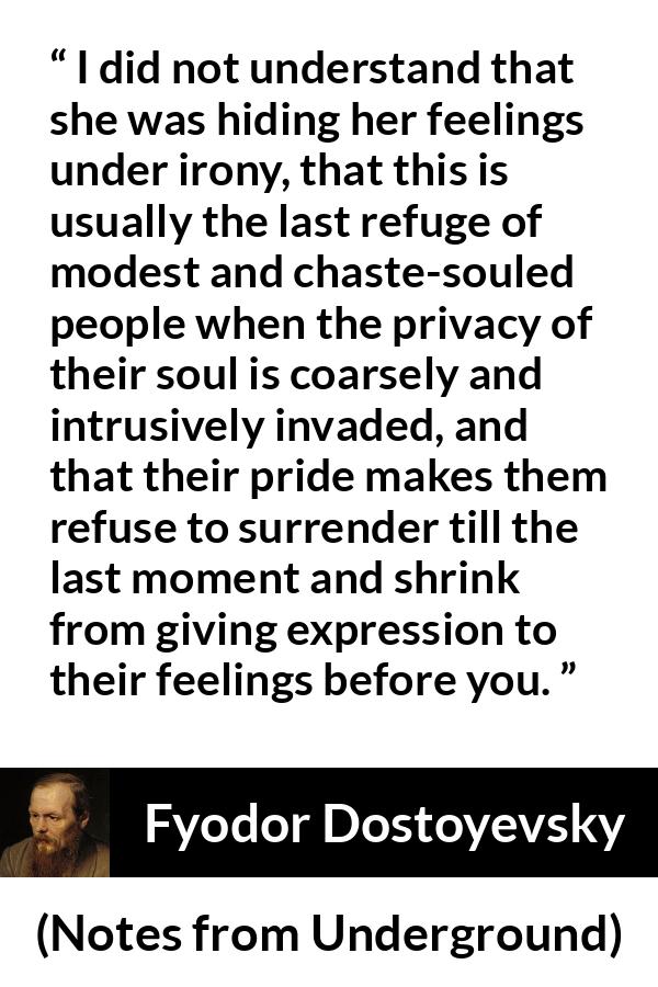 Fyodor Dostoyevsky quote about hiding from Notes from Underground - I did not understand that she was hiding her feelings under irony, that this is usually the last refuge of modest and chaste-souled people when the privacy of their soul is coarsely and intrusively invaded, and that their pride makes them refuse to surrender till the last moment and shrink from giving expression to their feelings before you.