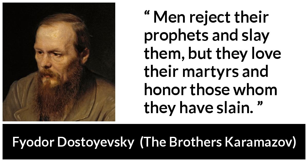 Fyodor Dostoyevsky quote about honor from The Brothers Karamazov - Men reject their prophets and slay them, but they love their martyrs and honor those whom they have slain.