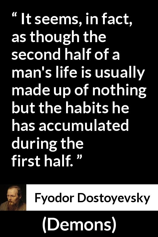 Fyodor Dostoyevsky quote about life from Demons - It seems, in fact, as though the second half of a man's life is usually made up of nothing but the habits he has accumulated during the first half.