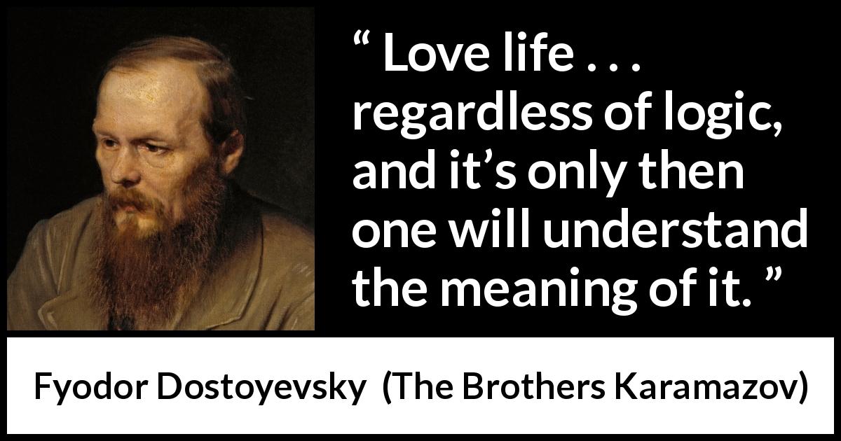 Fyodor Dostoyevsky quote about life from The Brothers Karamazov - Love life . . . regardless of logic, and it’s only then one will understand the meaning of it.