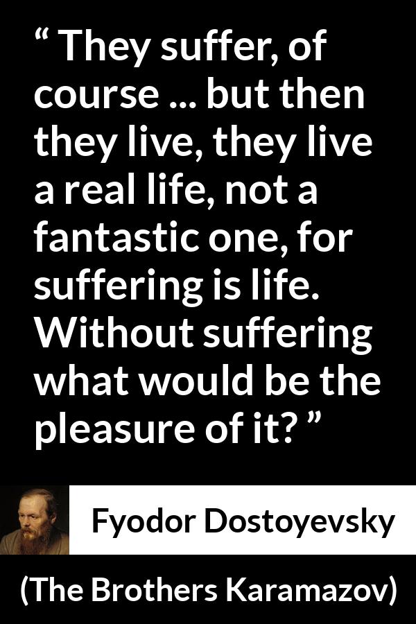 Fyodor Dostoyevsky quote about life from The Brothers Karamazov - They suffer, of course ... but then they live, they live a real life, not a fantastic one, for suffering is life. Without suffering what would be the pleasure of it?