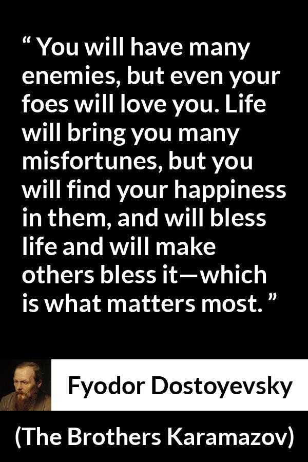 Fyodor Dostoyevsky quote about life from The Brothers Karamazov - You will have many enemies, but even your foes will love you. Life will bring you many misfortunes, but you will find your happiness in them, and will bless life and will make others bless it—which is what matters most.