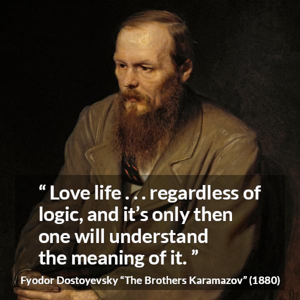 Fyodor Dostoyevsky quote about life from The Brothers Karamazov - Love life . . . regardless of logic, and it’s only then one will understand the meaning of it.