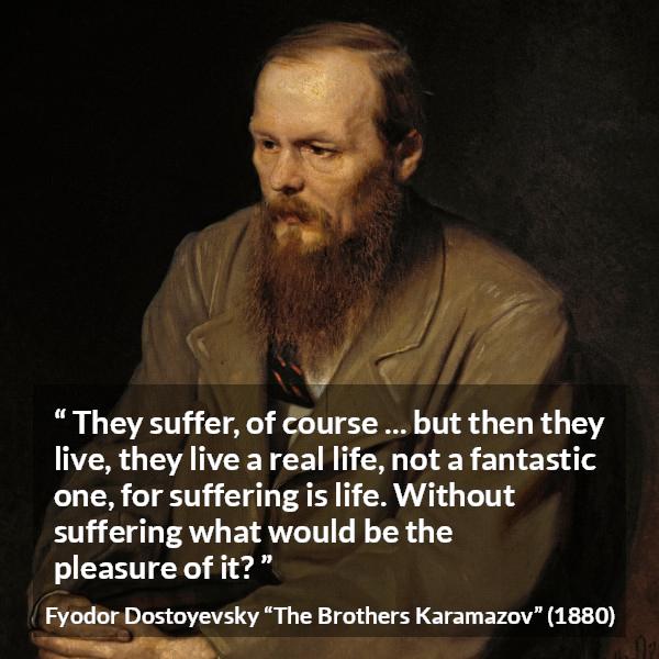 Fyodor Dostoyevsky quote about life from The Brothers Karamazov - They suffer, of course ... but then they live, they live a real life, not a fantastic one, for suffering is life. Without suffering what would be the pleasure of it?