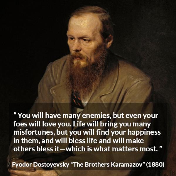 Fyodor Dostoyevsky quote about life from The Brothers Karamazov - You will have many enemies, but even your foes will love you. Life will bring you many misfortunes, but you will find your happiness in them, and will bless life and will make others bless it—which is what matters most.