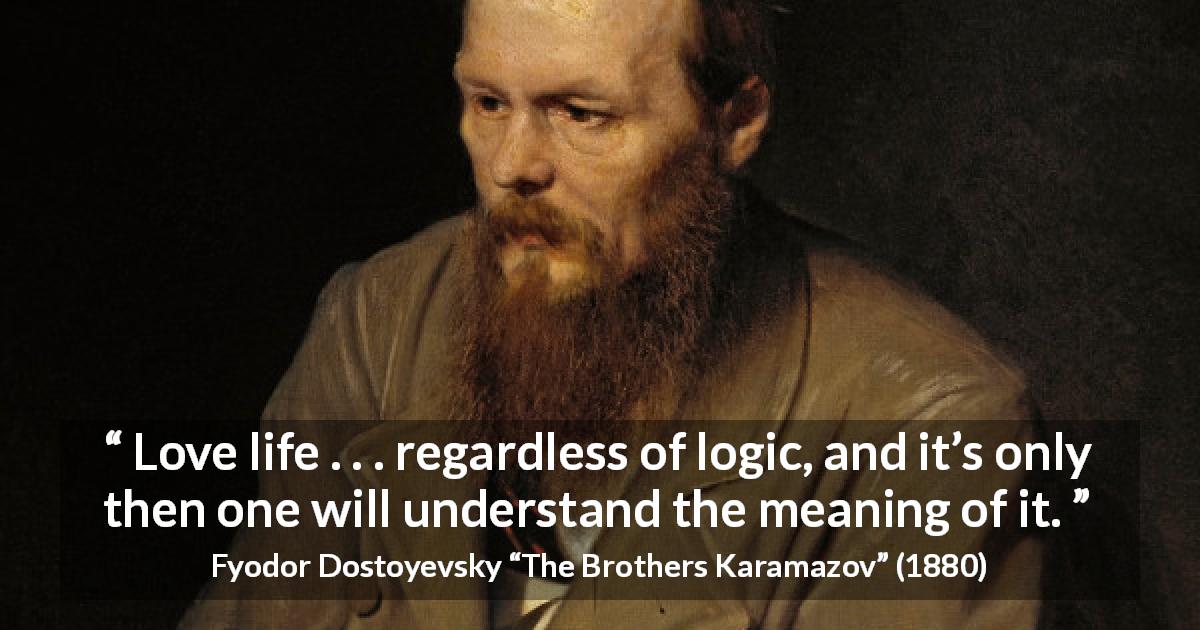 Fyodor Dostoyevsky quote about life from The Brothers Karamazov - Love life . . . regardless of logic, and it’s only then one will understand the meaning of it.