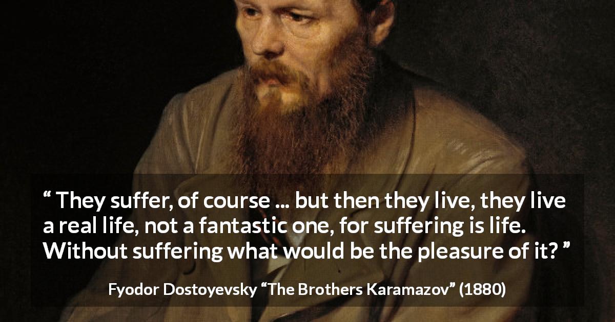 Fyodor Dostoyevsky quote about life from The Brothers Karamazov - They suffer, of course ... but then they live, they live a real life, not a fantastic one, for suffering is life. Without suffering what would be the pleasure of it?