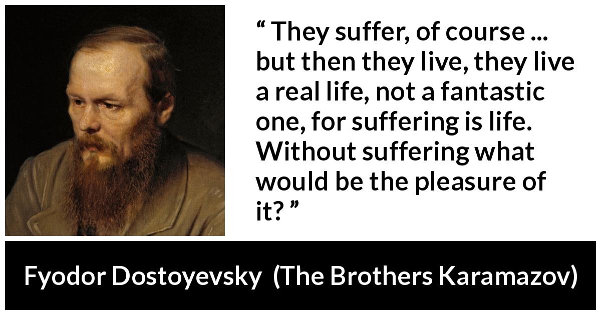 Fyodor Dostoyevsky quote about life from The Brothers Karamazov - They suffer, of course ... but then they live, they live a real life, not a fantastic one, for suffering is life. Without suffering what would be the pleasure of it?