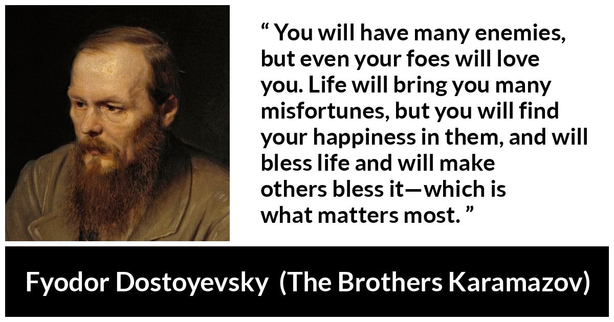 Fyodor Dostoyevsky quote about life from The Brothers Karamazov - You will have many enemies, but even your foes will love you. Life will bring you many misfortunes, but you will find your happiness in them, and will bless life and will make others bless it—which is what matters most.