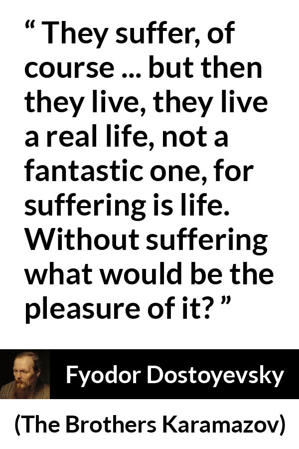 Fyodor Dostoyevsky quote about life from The Brothers Karamazov - They suffer, of course ... but then they live, they live a real life, not a fantastic one, for suffering is life. Without suffering what would be the pleasure of it?