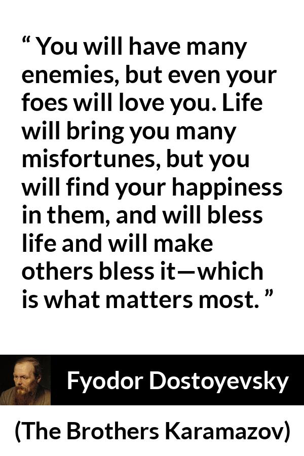 Fyodor Dostoyevsky quote about life from The Brothers Karamazov - You will have many enemies, but even your foes will love you. Life will bring you many misfortunes, but you will find your happiness in them, and will bless life and will make others bless it—which is what matters most.