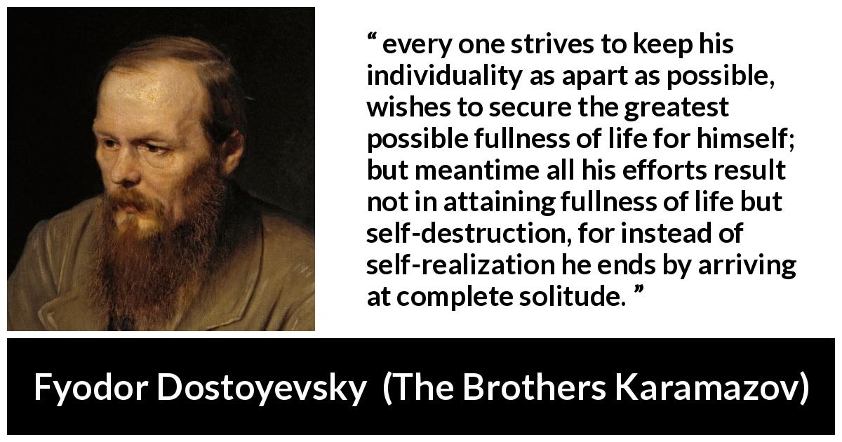 Fyodor Dostoyevsky quote about loneliness from The Brothers Karamazov - every one strives to keep his individuality as apart as possible, wishes to secure the greatest possible fullness of life for himself; but meantime all his efforts result not in attaining fullness of life but self-destruction, for instead of self-realization he ends by arriving at complete solitude.