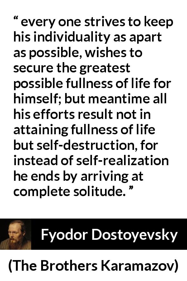 Fyodor Dostoyevsky quote about loneliness from The Brothers Karamazov - every one strives to keep his individuality as apart as possible, wishes to secure the greatest possible fullness of life for himself; but meantime all his efforts result not in attaining fullness of life but self-destruction, for instead of self-realization he ends by arriving at complete solitude.