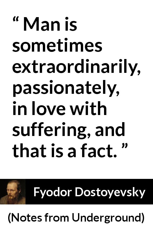 Fyodor Dostoyevsky quote about love from Notes from Underground - Man is sometimes extraordinarily, passionately, in love with suffering, and that is a fact.