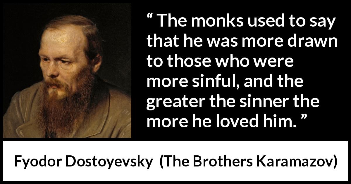 Fyodor Dostoyevsky quote about love from The Brothers Karamazov - The monks used to say that he was more drawn to those who were more sinful, and the greater the sinner the more he loved him.