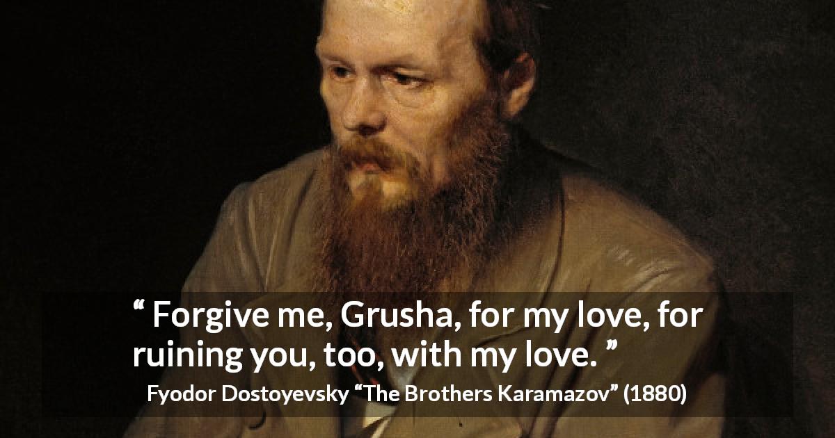 Fyodor Dostoyevsky quote about love from The Brothers Karamazov - Forgive me, Grusha, for my love, for ruining you, too, with my love.