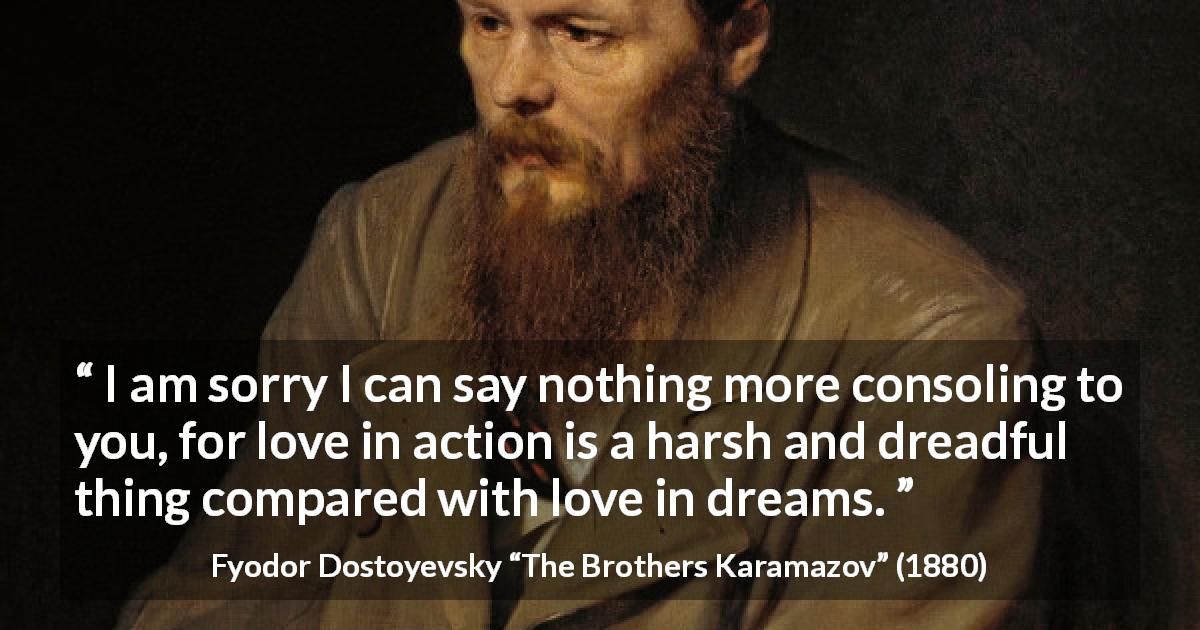 Fyodor Dostoyevsky quote about love from The Brothers Karamazov - I am sorry I can say nothing more consoling to you, for love in action is a harsh and dreadful thing compared with love in dreams.
