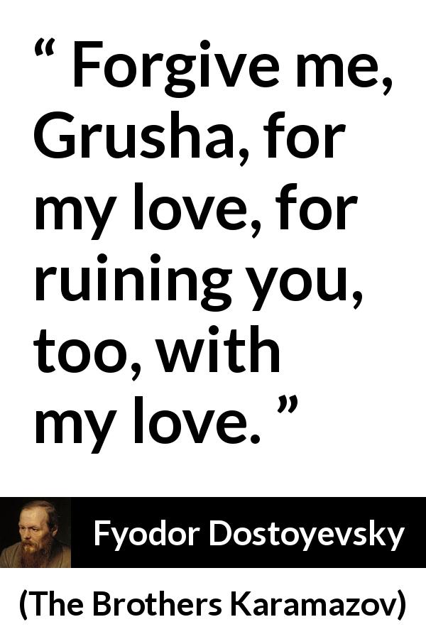 Fyodor Dostoyevsky quote about love from The Brothers Karamazov - Forgive me, Grusha, for my love, for ruining you, too, with my love.