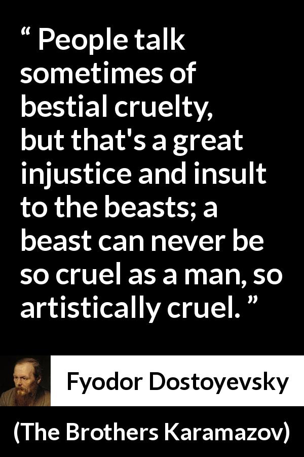 Fyodor Dostoyevsky quote about man from The Brothers Karamazov - People talk sometimes of bestial cruelty, but that's a great injustice and insult to the beasts; a beast can never be so cruel as a man, so artistically cruel.