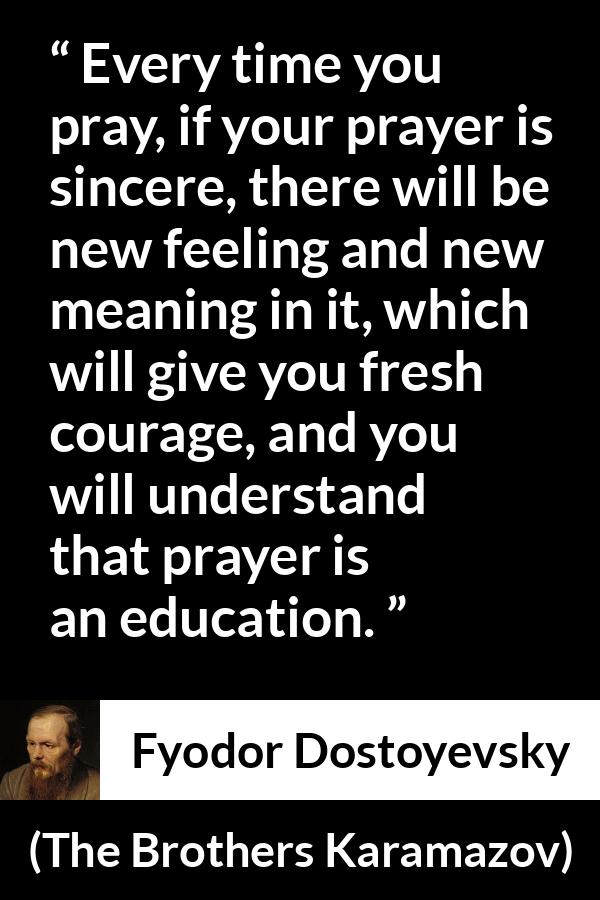 Fyodor Dostoyevsky quote about meaning from The Brothers Karamazov - Every time you pray, if your prayer is sincere, there will be new feeling and new meaning in it, which will give you fresh courage, and you will understand that prayer is an education.