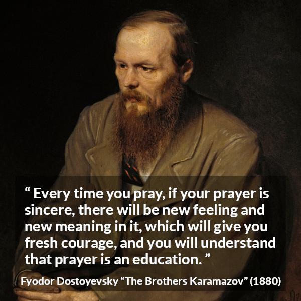 Fyodor Dostoyevsky quote about meaning from The Brothers Karamazov - Every time you pray, if your prayer is sincere, there will be new feeling and new meaning in it, which will give you fresh courage, and you will understand that prayer is an education.