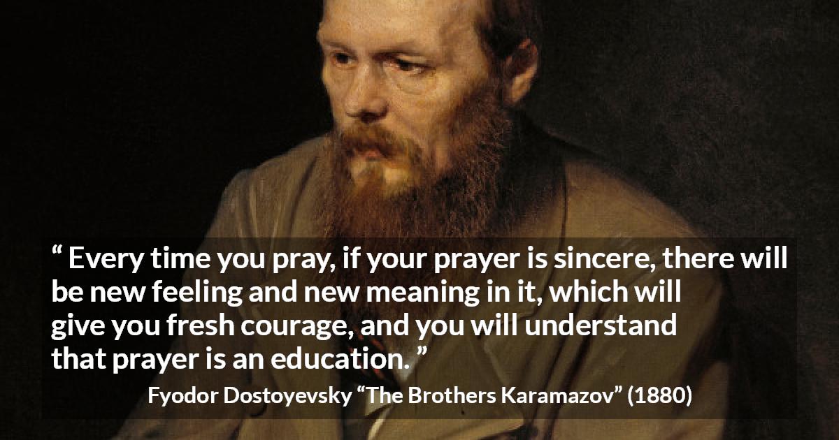 Fyodor Dostoyevsky quote about meaning from The Brothers Karamazov - Every time you pray, if your prayer is sincere, there will be new feeling and new meaning in it, which will give you fresh courage, and you will understand that prayer is an education.