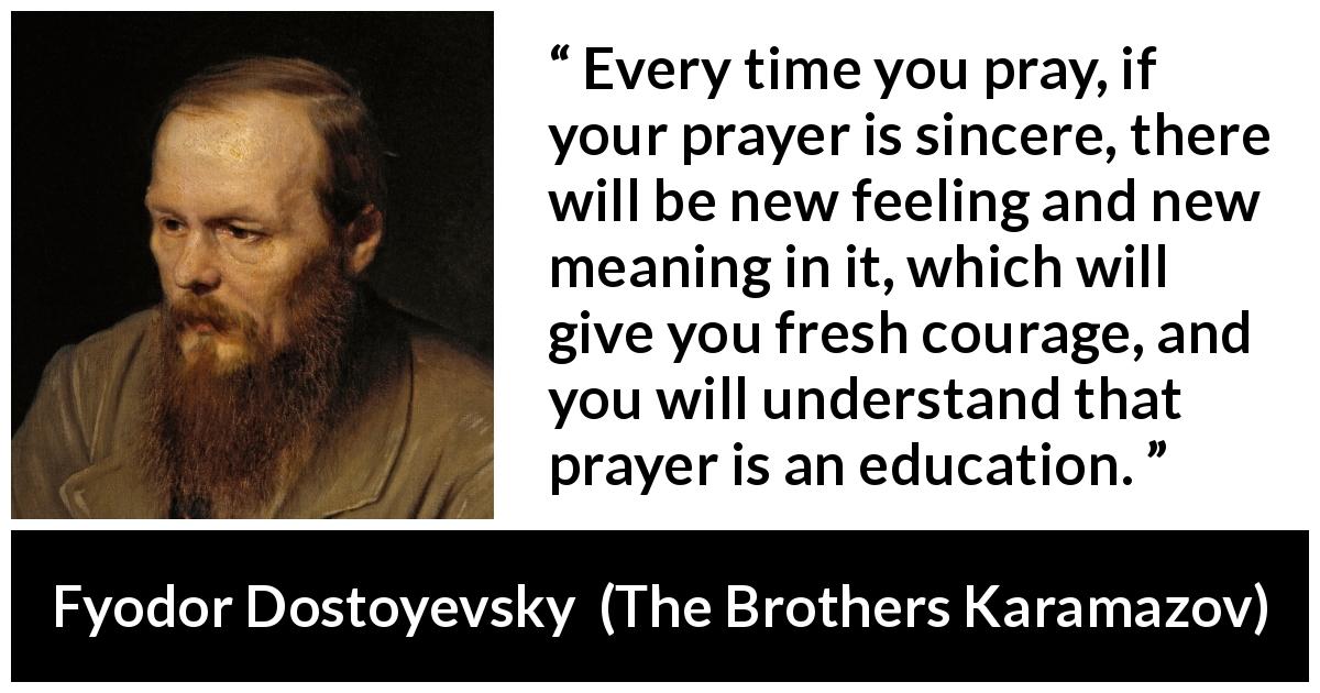 Fyodor Dostoyevsky quote about meaning from The Brothers Karamazov - Every time you pray, if your prayer is sincere, there will be new feeling and new meaning in it, which will give you fresh courage, and you will understand that prayer is an education.