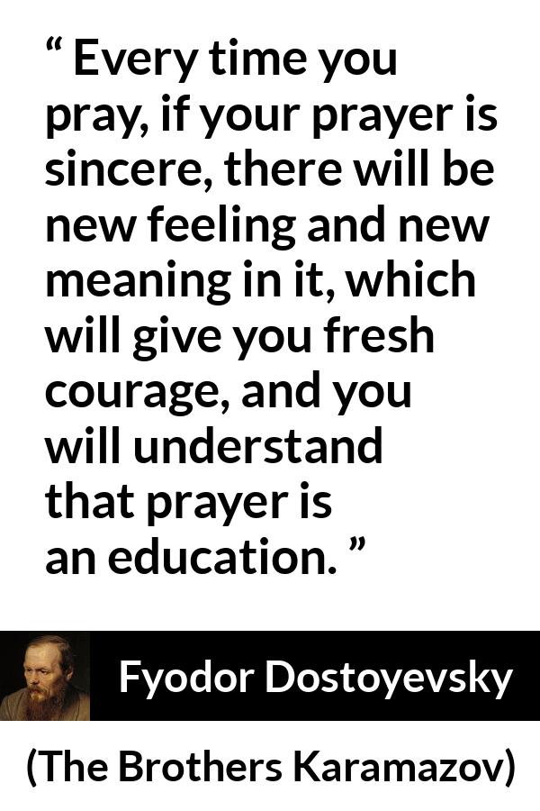 Fyodor Dostoyevsky quote about meaning from The Brothers Karamazov - Every time you pray, if your prayer is sincere, there will be new feeling and new meaning in it, which will give you fresh courage, and you will understand that prayer is an education.