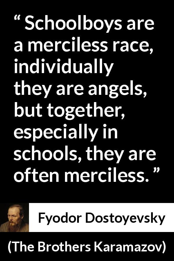 Fyodor Dostoyevsky quote about mercy from The Brothers Karamazov - Schoolboys are a merciless race, individually they are angels, but together, especially in schools, they are often merciless.